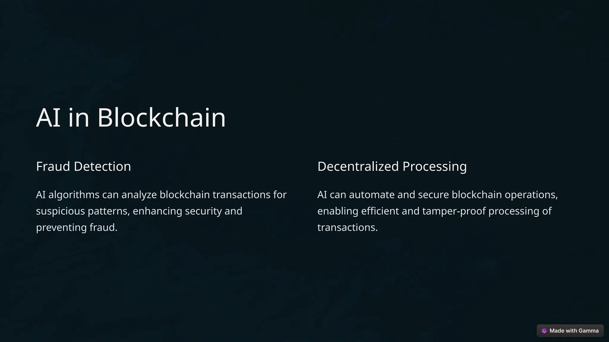 AI in Blockchain
Fraud Detection
AI algorithms can analyze blockchain transactions for
suspicious patterns, enhancing security and
preventing fraud.
Decentralized Processing
AI can automate and secure blockchain operations,
enabling efficient and tamper-proof processing of
transactions.
 
