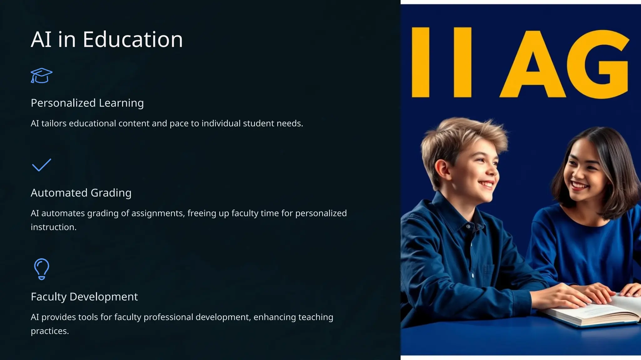 AI in Education
Personalized Learning
AI tailors educational content and pace to individual student needs.
Automated Grading
AI automates grading of assignments, freeing up faculty time for personalized
instruction.
Faculty Development
AI provides tools for faculty professional development, enhancing teaching
practices.
 
