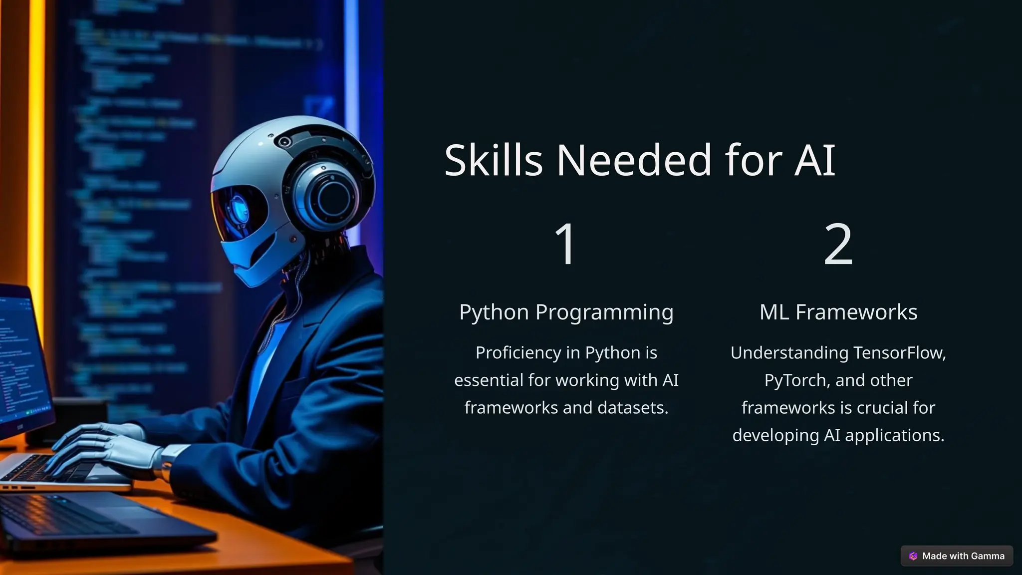 Skills Needed for AI
1
Python Programming
Proficiency in Python is
essential for working with AI
frameworks and datasets.
2
ML Frameworks
Understanding TensorFlow,
PyTorch, and other
frameworks is crucial for
developing AI applications.
 
