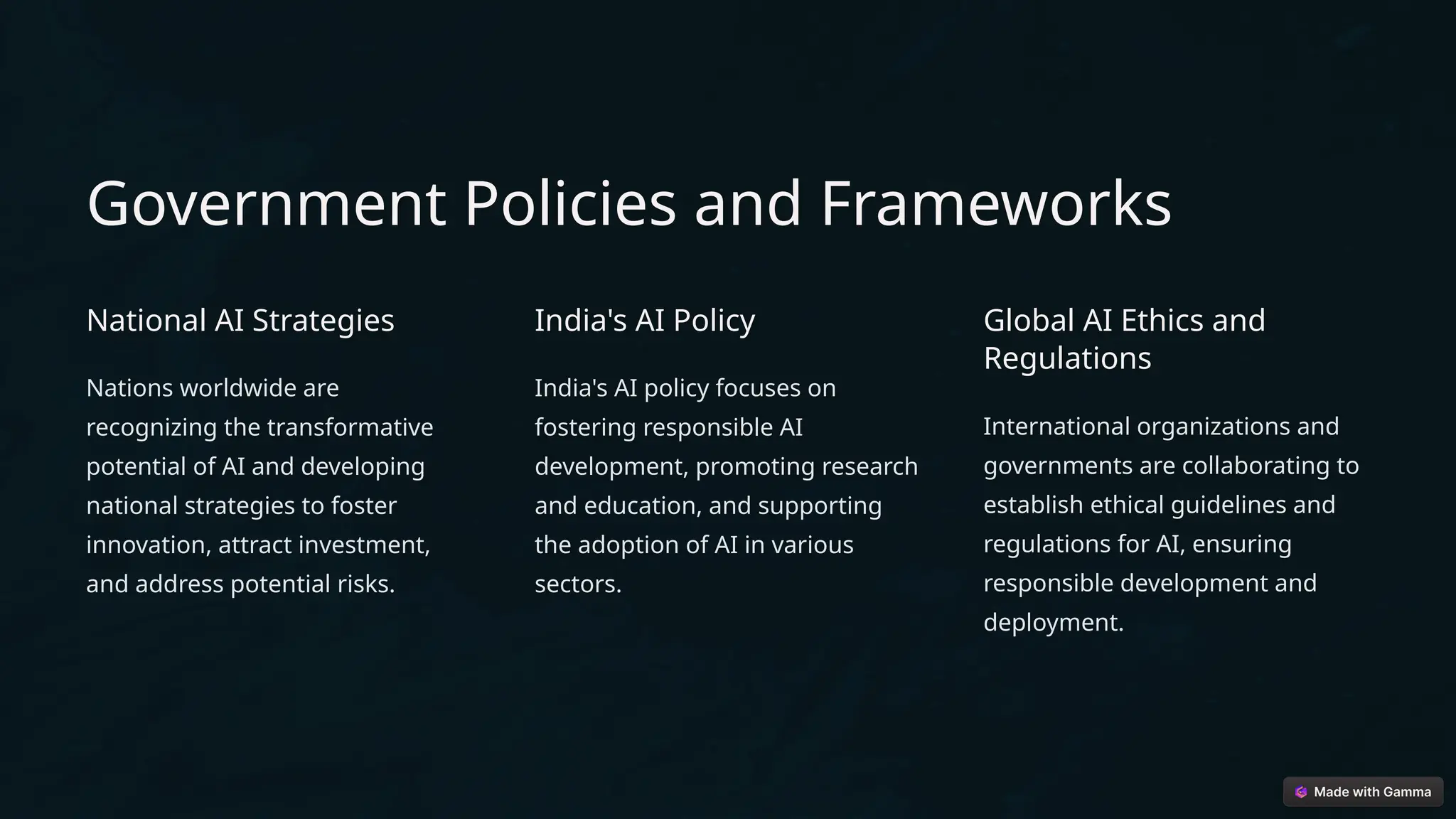 Government Policies and Frameworks
National AI Strategies
Nations worldwide are
recognizing the transformative
potential of AI and developing
national strategies to foster
innovation, attract investment,
and address potential risks.
India's AI Policy
India's AI policy focuses on
fostering responsible AI
development, promoting research
and education, and supporting
the adoption of AI in various
sectors.
Global AI Ethics and
Regulations
International organizations and
governments are collaborating to
establish ethical guidelines and
regulations for AI, ensuring
responsible development and
deployment.
 