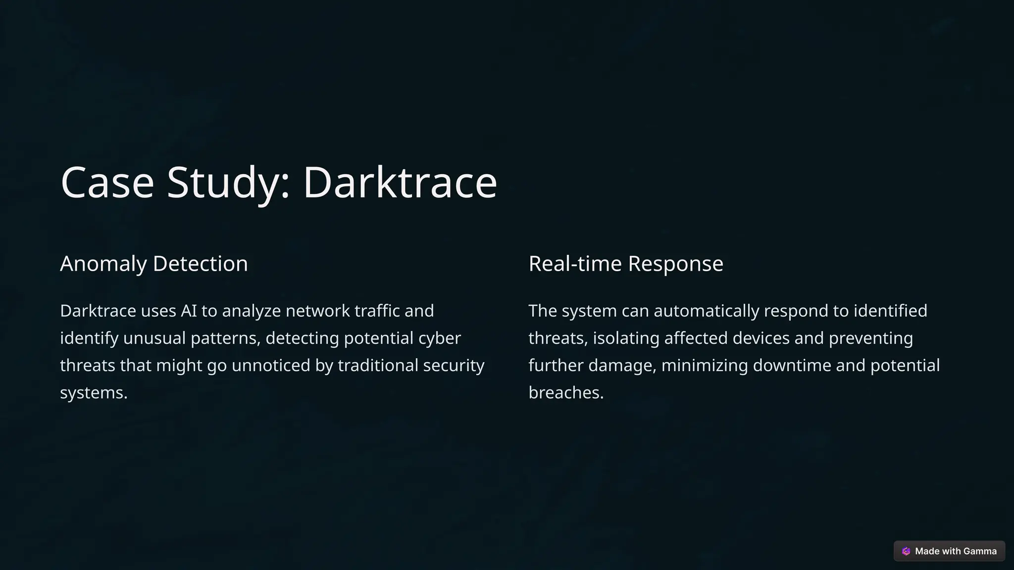 Case Study: Darktrace
Anomaly Detection
Darktrace uses AI to analyze network traffic and
identify unusual patterns, detecting potential cyber
threats that might go unnoticed by traditional security
systems.
Real-time Response
The system can automatically respond to identified
threats, isolating affected devices and preventing
further damage, minimizing downtime and potential
breaches.
 
