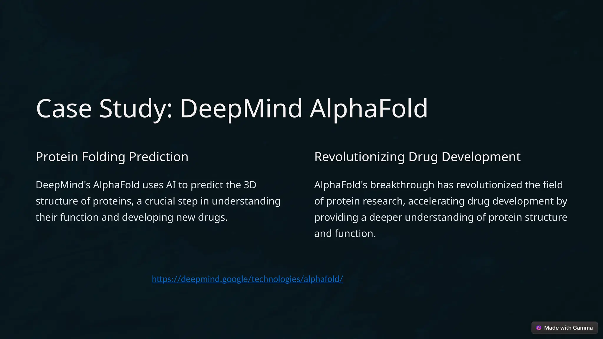 Case Study: DeepMind AlphaFold
Protein Folding Prediction
DeepMind's AlphaFold uses AI to predict the 3D
structure of proteins, a crucial step in understanding
their function and developing new drugs.
Revolutionizing Drug Development
AlphaFold's breakthrough has revolutionized the field
of protein research, accelerating drug development by
providing a deeper understanding of protein structure
and function.
https://deepmind.google/technologies/alphafold/
 