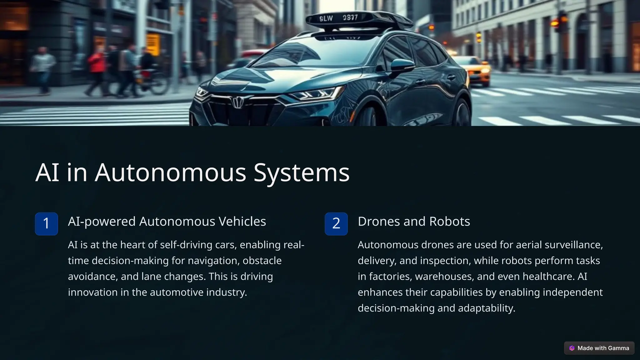 AI in Autonomous Systems
1 AI-powered Autonomous Vehicles
AI is at the heart of self-driving cars, enabling real-
time decision-making for navigation, obstacle
avoidance, and lane changes. This is driving
innovation in the automotive industry.
2 Drones and Robots
Autonomous drones are used for aerial surveillance,
delivery, and inspection, while robots perform tasks
in factories, warehouses, and even healthcare. AI
enhances their capabilities by enabling independent
decision-making and adaptability.
 