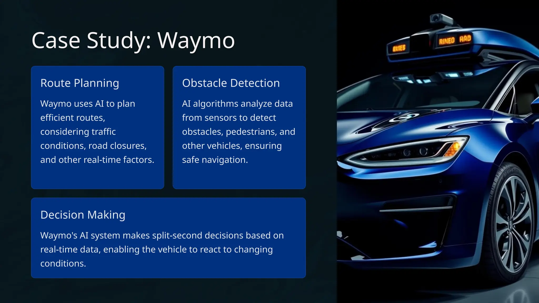Case Study: Waymo
Route Planning
Waymo uses AI to plan
efficient routes,
considering traffic
conditions, road closures,
and other real-time factors.
Obstacle Detection
AI algorithms analyze data
from sensors to detect
obstacles, pedestrians, and
other vehicles, ensuring
safe navigation.
Decision Making
Waymo's AI system makes split-second decisions based on
real-time data, enabling the vehicle to react to changing
conditions.
 