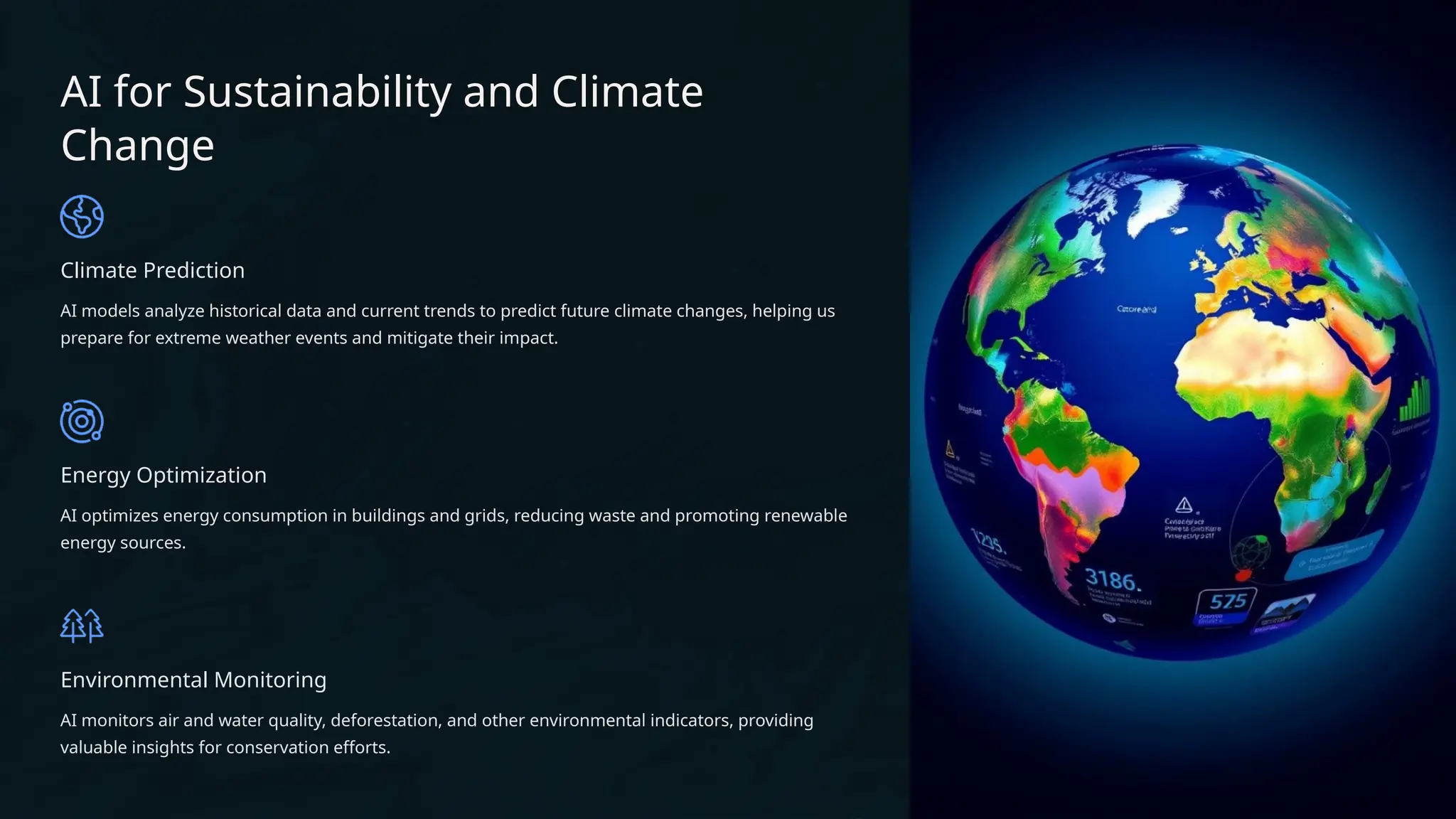 AI for Sustainability and Climate
Change
Climate Prediction
AI models analyze historical data and current trends to predict future climate changes, helping us
prepare for extreme weather events and mitigate their impact.
Energy Optimization
AI optimizes energy consumption in buildings and grids, reducing waste and promoting renewable
energy sources.
Environmental Monitoring
AI monitors air and water quality, deforestation, and other environmental indicators, providing
valuable insights for conservation efforts.
 