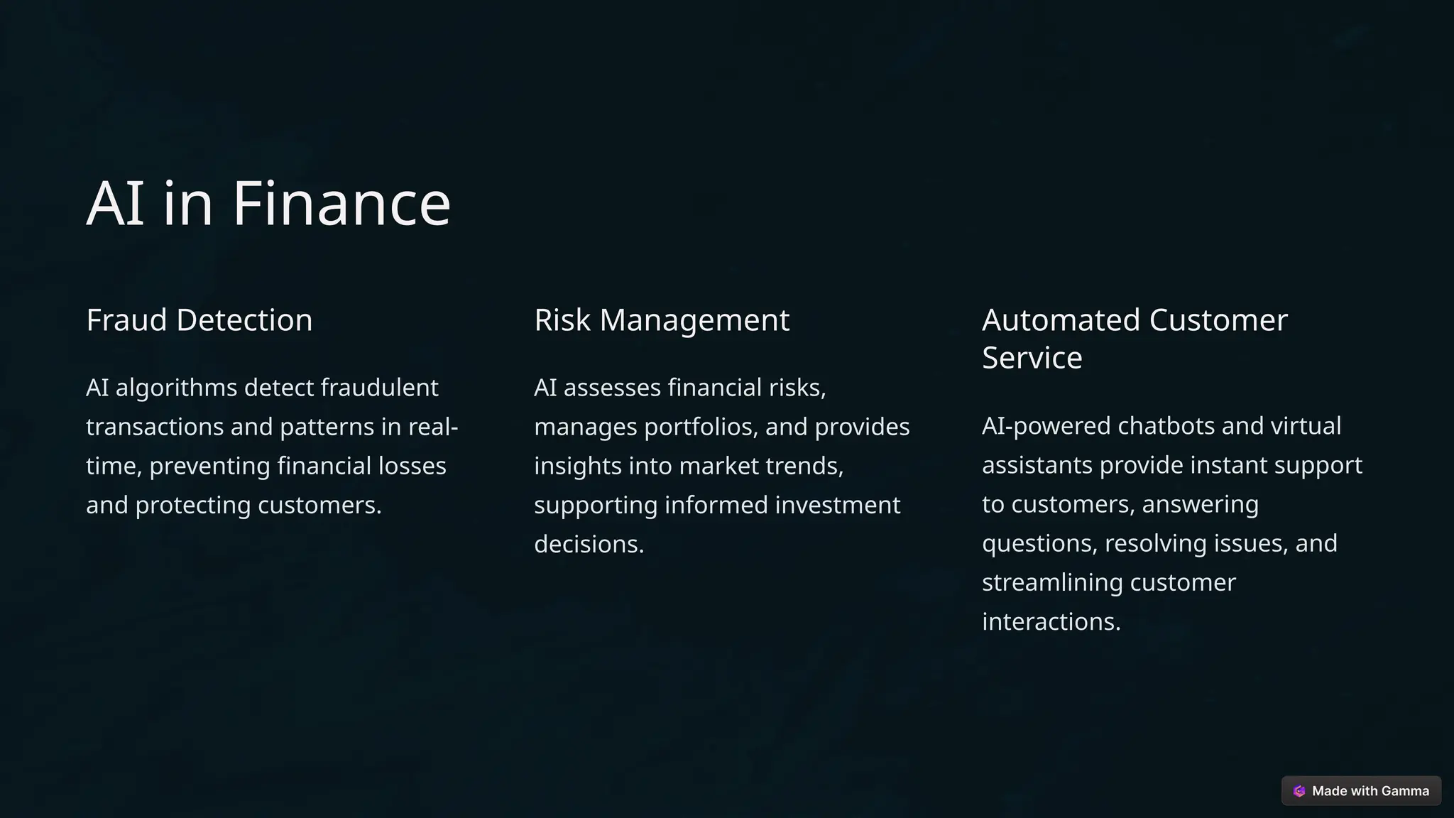 AI in Finance
Fraud Detection
AI algorithms detect fraudulent
transactions and patterns in real-
time, preventing financial losses
and protecting customers.
Risk Management
AI assesses financial risks,
manages portfolios, and provides
insights into market trends,
supporting informed investment
decisions.
Automated Customer
Service
AI-powered chatbots and virtual
assistants provide instant support
to customers, answering
questions, resolving issues, and
streamlining customer
interactions.
 
