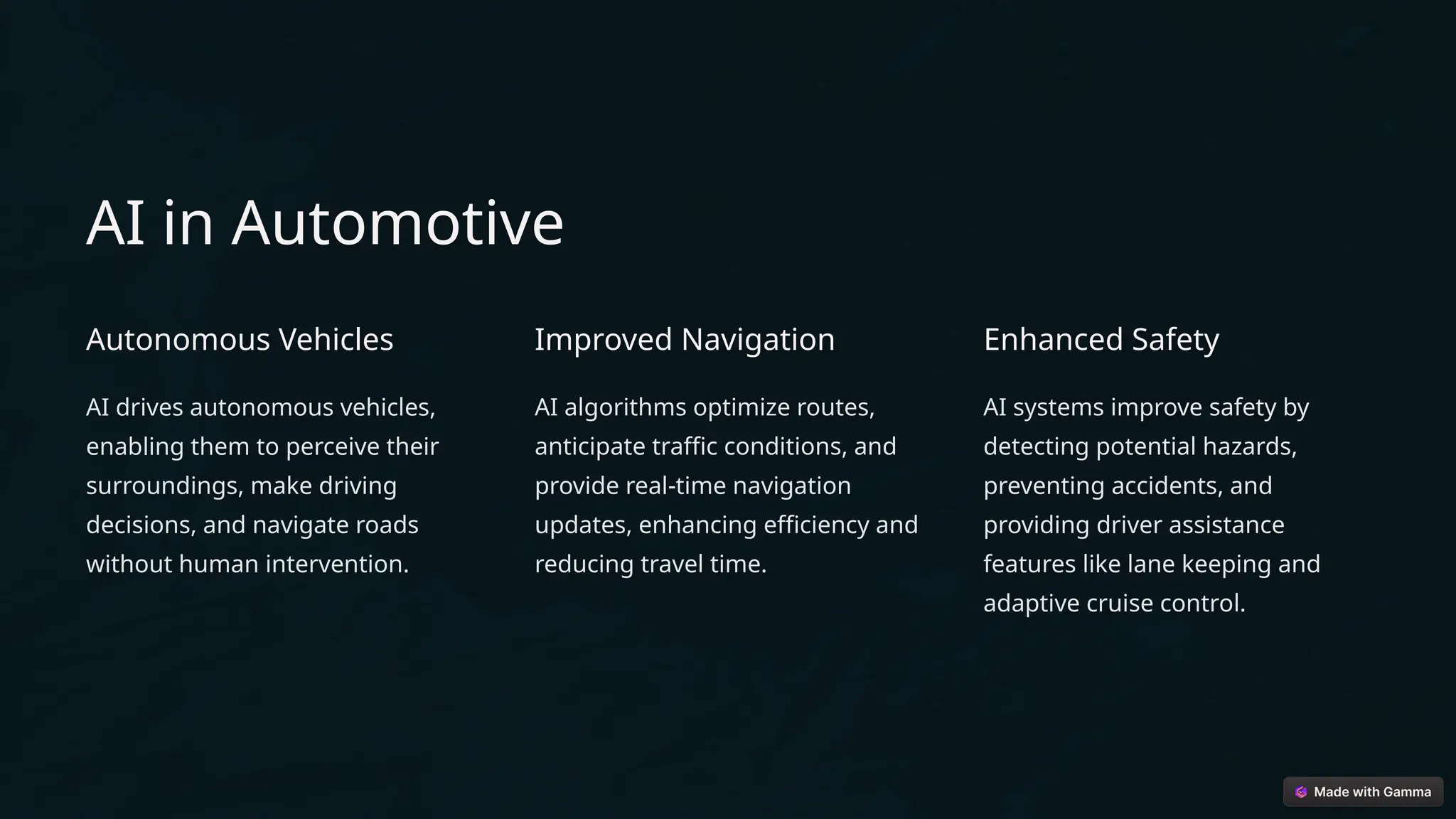AI in Automotive
Autonomous Vehicles
AI drives autonomous vehicles,
enabling them to perceive their
surroundings, make driving
decisions, and navigate roads
without human intervention.
Improved Navigation
AI algorithms optimize routes,
anticipate traffic conditions, and
provide real-time navigation
updates, enhancing efficiency and
reducing travel time.
Enhanced Safety
AI systems improve safety by
detecting potential hazards,
preventing accidents, and
providing driver assistance
features like lane keeping and
adaptive cruise control.
 