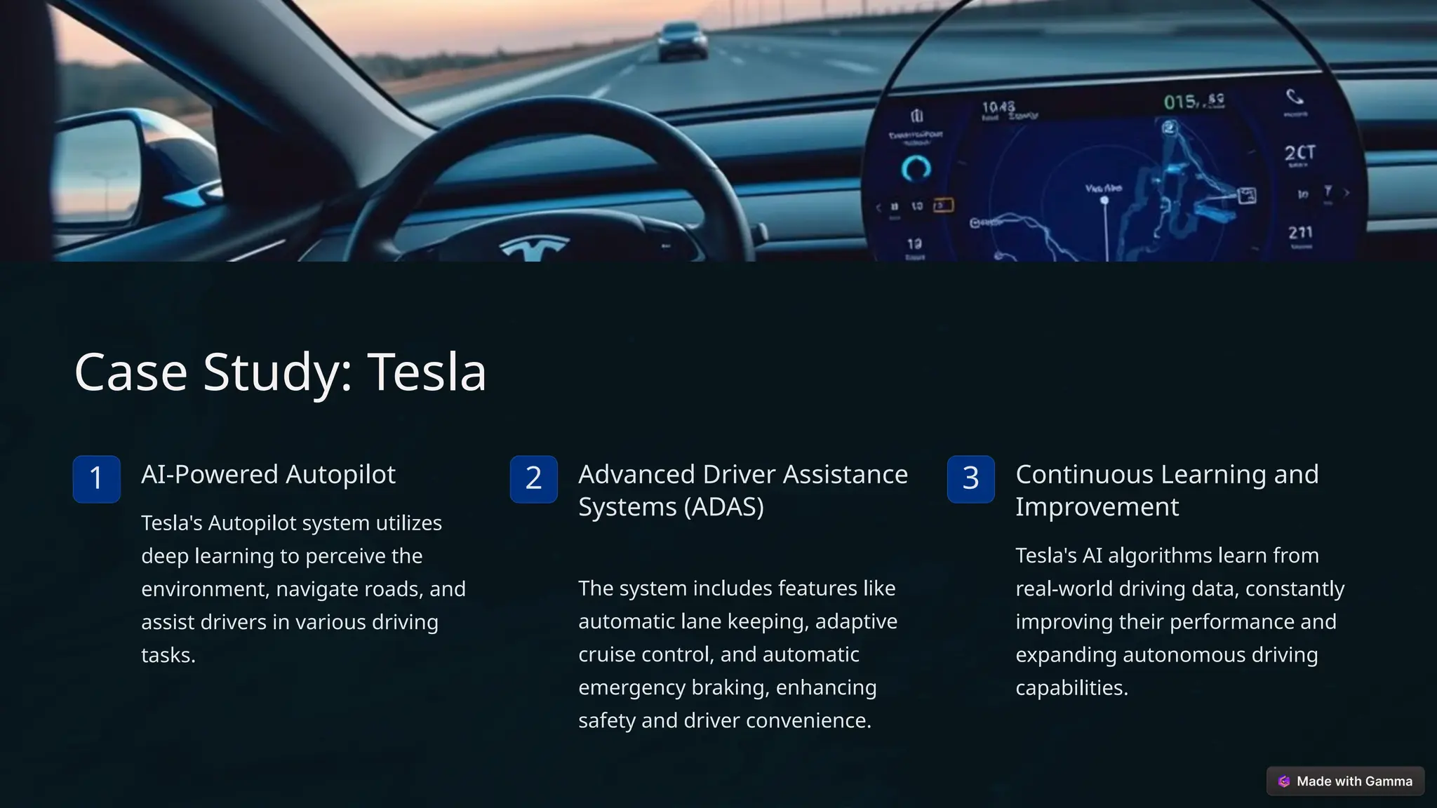 Case Study: Tesla
1 AI-Powered Autopilot
Tesla's Autopilot system utilizes
deep learning to perceive the
environment, navigate roads, and
assist drivers in various driving
tasks.
2 Advanced Driver Assistance
Systems (ADAS)
The system includes features like
automatic lane keeping, adaptive
cruise control, and automatic
emergency braking, enhancing
safety and driver convenience.
3 Continuous Learning and
Improvement
Tesla's AI algorithms learn from
real-world driving data, constantly
improving their performance and
expanding autonomous driving
capabilities.
 