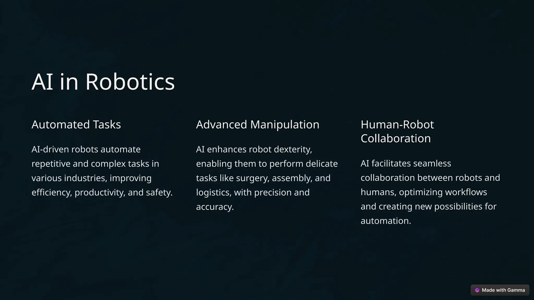 AI in Robotics
Automated Tasks
AI-driven robots automate
repetitive and complex tasks in
various industries, improving
efficiency, productivity, and safety.
Advanced Manipulation
AI enhances robot dexterity,
enabling them to perform delicate
tasks like surgery, assembly, and
logistics, with precision and
accuracy.
Human-Robot
Collaboration
AI facilitates seamless
collaboration between robots and
humans, optimizing workflows
and creating new possibilities for
automation.
 