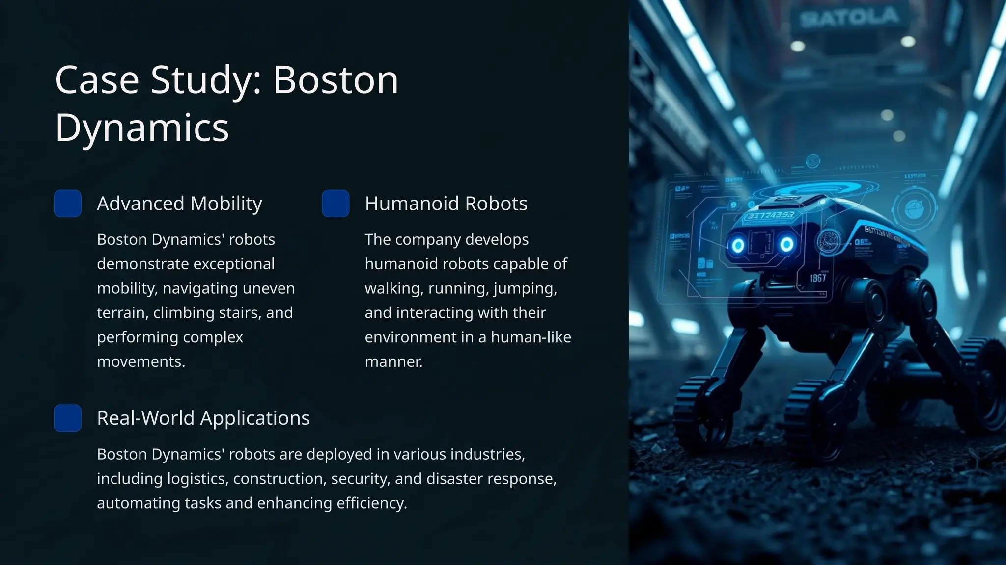 Case Study: Boston
Dynamics
Advanced Mobility
Boston Dynamics' robots
demonstrate exceptional
mobility, navigating uneven
terrain, climbing stairs, and
performing complex
movements.
Humanoid Robots
The company develops
humanoid robots capable of
walking, running, jumping,
and interacting with their
environment in a human-like
manner.
Real-World Applications
Boston Dynamics' robots are deployed in various industries,
including logistics, construction, security, and disaster response,
automating tasks and enhancing efficiency.
 