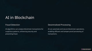 AI in Blockchain
Fraud Detection
AI algorithms can analyze blockchain transactions for
suspicious patterns, enhancing security and
preventing fraud.
Decentralized Processing
AI can automate and secure blockchain operations,
enabling efficient and tamper-proof processing of
transactions.
 