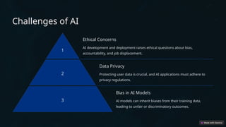 Challenges of AI
1
Ethical Concerns
AI development and deployment raises ethical questions about bias,
accountability, and job displacement.
2
Data Privacy
Protecting user data is crucial, and AI applications must adhere to
privacy regulations.
3
Bias in AI Models
AI models can inherit biases from their training data,
leading to unfair or discriminatory outcomes.
 