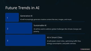 Future Trends in AI
1
Generative AI
AI will increasingly generate creative content like text, images, and music.
2
Sustainable AI
AI will be used to address global challenges like climate change and
poverty.
3
AI in Smart Cities
AI will power smart cities, optimizing traffic flow,
energy consumption, and public services.
 