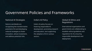 Government Policies and Frameworks
National AI Strategies
Nations worldwide are
recognizing the transformative
potential of AI and developing
national strategies to foster
innovation, attract investment,
and address potential risks.
India's AI Policy
India's AI policy focuses on
fostering responsible AI
development, promoting research
and education, and supporting
the adoption of AI in various
sectors.
Global AI Ethics and
Regulations
International organizations and
governments are collaborating to
establish ethical guidelines and
regulations for AI, ensuring
responsible development and
deployment.
 