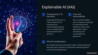 Explainable AI (XAI)
1 Transparency in AI
Decisions
Explainable AI (XAI) aims to
make AI systems more
transparent and
understandable, allowing
users to comprehend the
reasoning behind their
decisions.
2 Trust and
Accountability
XAI is crucial for building
trust in AI systems, especially
in critical domains like
healthcare, finance, and
legal systems, where
transparency and
accountability are
paramount.
3 Ethical Considerations
As AI systems become increasingly complex, understanding how
they reach their conclusions is essential for addressing ethical
concerns and mitigating bias.
 