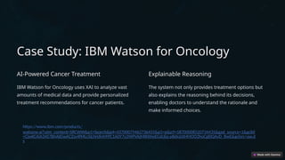 Case Study: IBM Watson for Oncology
AI-Powered Cancer Treatment
IBM Watson for Oncology uses XAI to analyze vast
amounts of medical data and provide personalized
treatment recommendations for cancer patients.
Explainable Reasoning
The system not only provides treatment options but
also explains the reasoning behind its decisions,
enabling doctors to understand the rationale and
make informed choices.
https://www.ibm.com/products/
watsonx-ai?utm_content=SRCWW&p1=Search&p4=43700079462736455&p5=p&p9=58700008520734435&gad_source=1&gclid
=CjwKCAiA34S7BhAtEiwACZzv4fMLcSiLhHJlnMYfC1A0Y7y2WPVAjMIKWwEGdcEq-pBdxJzXHMOO2hoCgl0QAvD_BwE&gclsrc=aw.d
s
 
