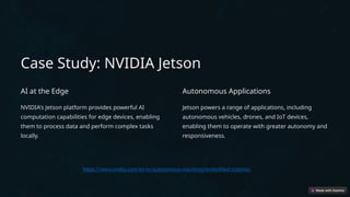 Case Study: NVIDIA Jetson
AI at the Edge
NVIDIA's Jetson platform provides powerful AI
computation capabilities for edge devices, enabling
them to process data and perform complex tasks
locally.
Autonomous Applications
Jetson powers a range of applications, including
autonomous vehicles, drones, and IoT devices,
enabling them to operate with greater autonomy and
responsiveness.
https://www.nvidia.com/en-in/autonomous-machines/embedded-systems/
 