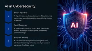 AI in Cybersecurity
Threat Detection
AI algorithms can analyze vast amounts of data to identify
patterns and anomalies, detecting potential cyber threats
in real time.
Rapid Response
AI systems can respond to threats faster than human
analysts, enabling quicker mitigation and reducing
potential damage.
Adaptive Security
AI can adapt to evolving threats, learning from past
attacks and proactively enhancing security measures to
stay ahead of malicious actors.
 