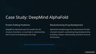 Case Study: DeepMind AlphaFold
Protein Folding Prediction
DeepMind's AlphaFold uses AI to predict the 3D
structure of proteins, a crucial step in understanding
their function and developing new drugs.
Revolutionizing Drug Development
AlphaFold's breakthrough has revolutionized the field
of protein research, accelerating drug development by
providing a deeper understanding of protein structure
and function.
https://deepmind.google/technologies/alphafold/
 