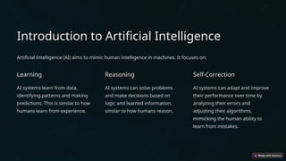 Introduction to Artificial Intelligence
Artificial Intelligence (AI) aims to mimic human intelligence in machines. It focuses on:
Learning
AI systems learn from data,
identifying patterns and making
predictions. This is similar to how
humans learn from experience.
Reasoning
AI systems can solve problems
and make decisions based on
logic and learned information,
similar to how humans reason.
Self-Correction
AI systems can adapt and improve
their performance over time by
analyzing their errors and
adjusting their algorithms,
mimicking the human ability to
learn from mistakes.
 