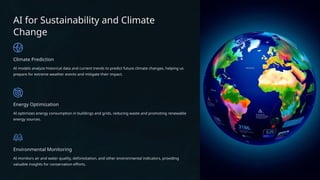 AI for Sustainability and Climate
Change
Climate Prediction
AI models analyze historical data and current trends to predict future climate changes, helping us
prepare for extreme weather events and mitigate their impact.
Energy Optimization
AI optimizes energy consumption in buildings and grids, reducing waste and promoting renewable
energy sources.
Environmental Monitoring
AI monitors air and water quality, deforestation, and other environmental indicators, providing
valuable insights for conservation efforts.
 