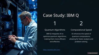 Case Study: IBM Q
1
Quantum Algorithms
IBM Q integrates AI to
optimize quantum algorithms,
making them more efficient
and effective.
2
Computational Speed
AI enhances the speed of
quantum computations,
allowing for faster analysis and
problem-solving.
https://quantum.ibm.com/
 