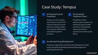 Case Study: Tempus
1 AI-Powered Cancer
Treatment
Tempus uses AI to analyze
vast amounts of clinical and
molecular data from cancer
patients, providing insights
into treatment effectiveness
and predicting patient
outcomes.
2 Personalized
Treatment Plans
The platform tailors
treatment plans based on an
individual's genetic profile
and tumor characteristics,
improving treatment
outcomes and reducing side
effects.
3 Accelerated Drug Development
Tempus's AI algorithms contribute to the development of new
cancer therapies by identifying potential drug targets and
optimizing clinical trials.
 