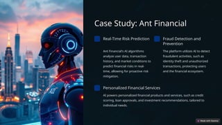 Case Study: Ant Financial
Real-Time Risk Prediction
Ant Financial's AI algorithms
analyze user data, transaction
history, and market conditions to
predict financial risks in real-
time, allowing for proactive risk
mitigation.
Fraud Detection and
Prevention
The platform utilizes AI to detect
fraudulent activities, such as
identity theft and unauthorized
transactions, protecting users
and the financial ecosystem.
Personalized Financial Services
AI powers personalized financial products and services, such as credit
scoring, loan approvals, and investment recommendations, tailored to
individual needs.
 