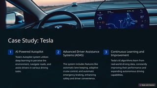 Case Study: Tesla
1 AI-Powered Autopilot
Tesla's Autopilot system utilizes
deep learning to perceive the
environment, navigate roads, and
assist drivers in various driving
tasks.
2 Advanced Driver Assistance
Systems (ADAS)
The system includes features like
automatic lane keeping, adaptive
cruise control, and automatic
emergency braking, enhancing
safety and driver convenience.
3 Continuous Learning and
Improvement
Tesla's AI algorithms learn from
real-world driving data, constantly
improving their performance and
expanding autonomous driving
capabilities.
 