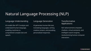 Natural Language Processing (NLP)
Language Understanding
AI models like GPT-3 analyze and
understand human language,
enabling machines to
comprehend complex text and
speech.
Language Generation
AI generates human-like text,
translating languages, writing
creative content, and providing
personalized responses.
Transformative
Applications
NLP advancements empower
chatbots, virtual assistants, and
intelligent search engines,
revolutionizing human-computer
interaction.
 