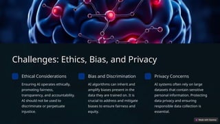 Challenges: Ethics, Bias, and Privacy
Ethical Considerations
Ensuring AI operates ethically,
promoting fairness,
transparency, and accountability.
AI should not be used to
discriminate or perpetuate
injustice.
Bias and Discrimination
AI algorithms can inherit and
amplify biases present in the
data they are trained on. It is
crucial to address and mitigate
biases to ensure fairness and
equity.
Privacy Concerns
AI systems often rely on large
datasets that contain sensitive
personal information. Protecting
data privacy and ensuring
responsible data collection is
essential.
 