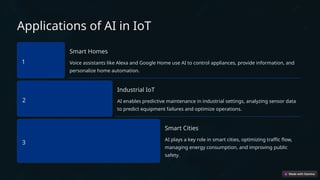 Applications of AI in IoT
1
Smart Homes
Voice assistants like Alexa and Google Home use AI to control appliances, provide information, and
personalize home automation.
2
Industrial IoT
AI enables predictive maintenance in industrial settings, analyzing sensor data
to predict equipment failures and optimize operations.
3
Smart Cities
AI plays a key role in smart cities, optimizing traffic flow,
managing energy consumption, and improving public
safety.
 