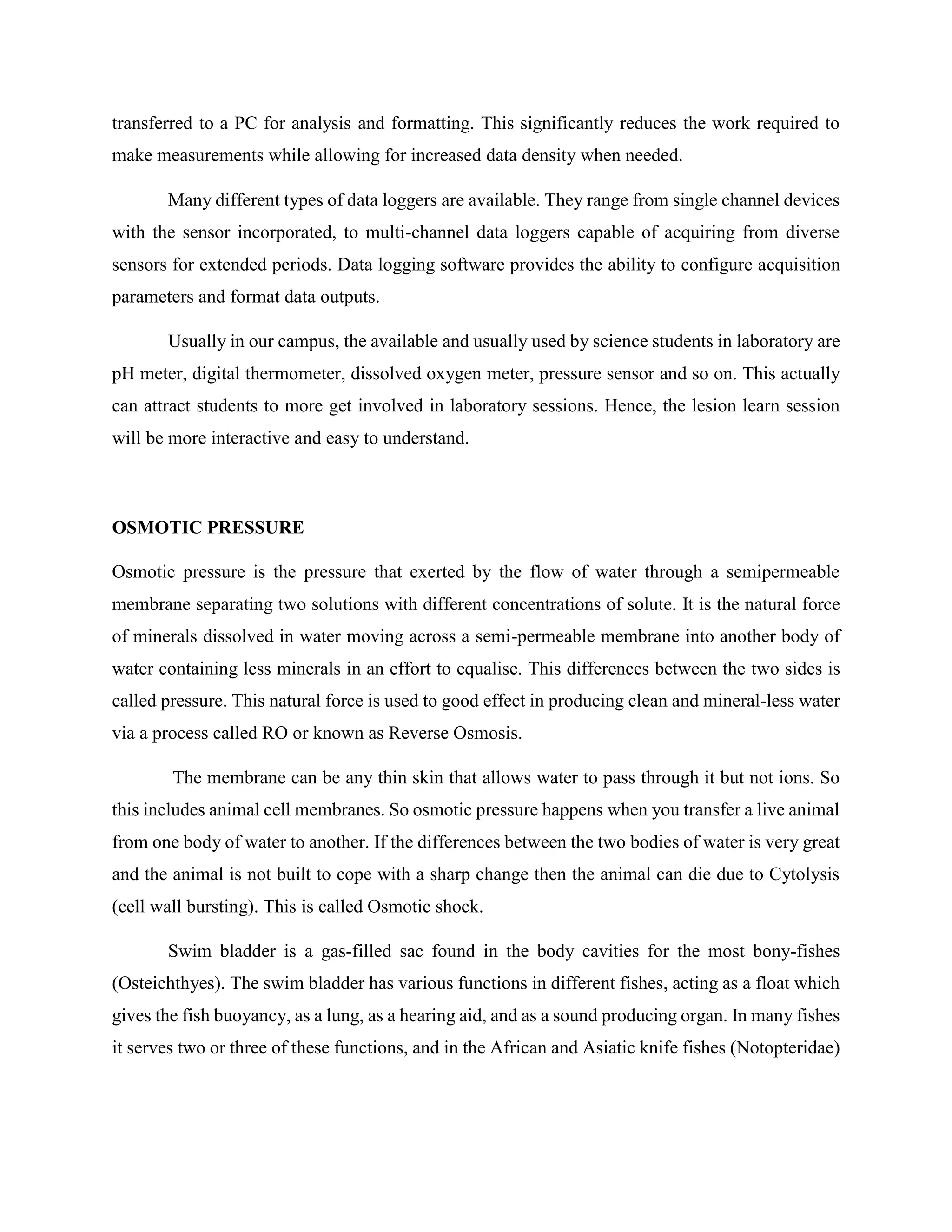 transferred to a PC for analysis and formatting. This significantly reduces the work required to
make measurements while allowing for increased data density when needed.
Many different types of data loggers are available. They range from single channel devices
with the sensor incorporated, to multi-channel data loggers capable of acquiring from diverse
sensors for extended periods. Data logging software provides the ability to configure acquisition
parameters and format data outputs.
Usually in our campus, the available and usually used by science students in laboratory are
pH meter, digital thermometer, dissolved oxygen meter, pressure sensor and so on. This actually
can attract students to more get involved in laboratory sessions. Hence, the lesion learn session
will be more interactive and easy to understand.
OSMOTIC PRESSURE
Osmotic pressure is the pressure that exerted by the flow of water through a semipermeable
membrane separating two solutions with different concentrations of solute. It is the natural force
of minerals dissolved in water moving across a semi-permeable membrane into another body of
water containing less minerals in an effort to equalise. This differences between the two sides is
called pressure. This natural force is used to good effect in producing clean and mineral-less water
via a process called RO or known as Reverse Osmosis.
The membrane can be any thin skin that allows water to pass through it but not ions. So
this includes animal cell membranes. So osmotic pressure happens when you transfer a live animal
from one body of water to another. If the differences between the two bodies of water is very great
and the animal is not built to cope with a sharp change then the animal can die due to Cytolysis
(cell wall bursting). This is called Osmotic shock.
Swim bladder is a gas-filled sac found in the body cavities for the most bony-fishes
(Osteichthyes). The swim bladder has various functions in different fishes, acting as a float which
gives the fish buoyancy, as a lung, as a hearing aid, and as a sound producing organ. In many fishes
it serves two or three of these functions, and in the African and Asiatic knife fishes (Notopteridae)
 