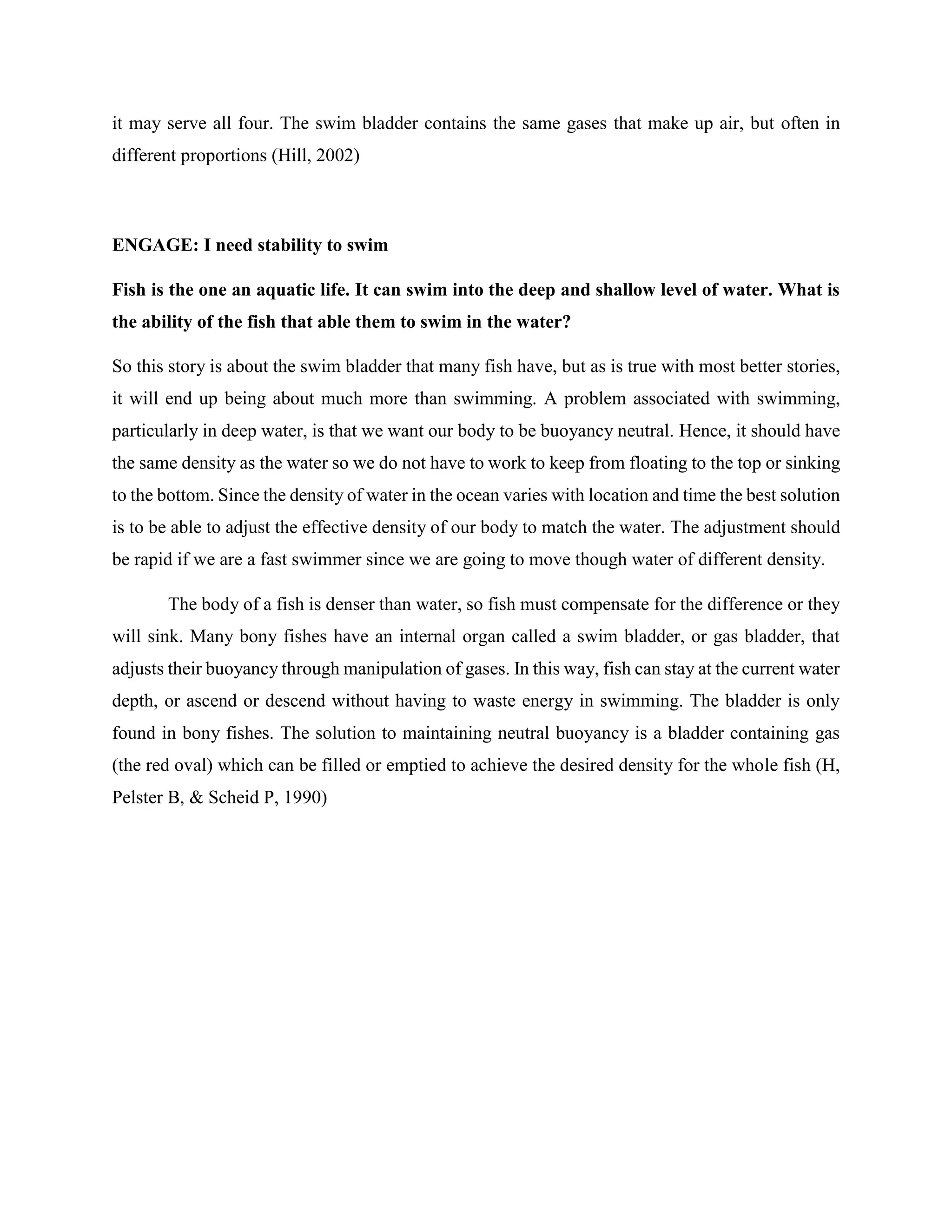 it may serve all four. The swim bladder contains the same gases that make up air, but often in
different proportions (Hill, 2002)
ENGAGE: I need stability to swim
Fish is the one an aquatic life. It can swim into the deep and shallow level of water. What is
the ability of the fish that able them to swim in the water?
So this story is about the swim bladder that many fish have, but as is true with most better stories,
it will end up being about much more than swimming. A problem associated with swimming,
particularly in deep water, is that we want our body to be buoyancy neutral. Hence, it should have
the same density as the water so we do not have to work to keep from floating to the top or sinking
to the bottom. Since the density of water in the ocean varies with location and time the best solution
is to be able to adjust the effective density of our body to match the water. The adjustment should
be rapid if we are a fast swimmer since we are going to move though water of different density.
The body of a fish is denser than water, so fish must compensate for the difference or they
will sink. Many bony fishes have an internal organ called a swim bladder, or gas bladder, that
adjusts their buoyancy through manipulation of gases. In this way, fish can stay at the current water
depth, or ascend or descend without having to waste energy in swimming. The bladder is only
found in bony fishes. The solution to maintaining neutral buoyancy is a bladder containing gas
(the red oval) which can be filled or emptied to achieve the desired density for the whole fish (H,
Pelster B, & Scheid P, 1990)
 