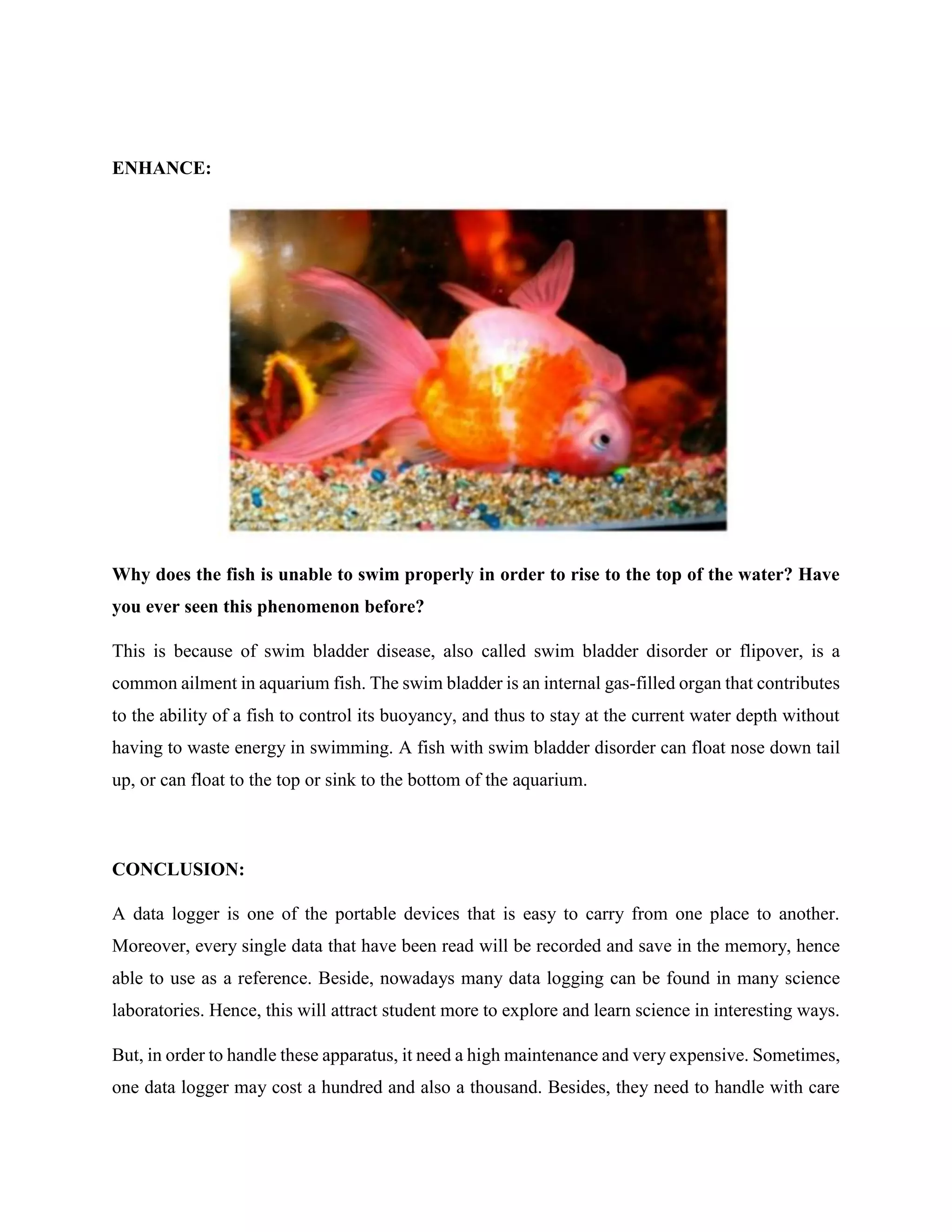ENHANCE:
Why does the fish is unable to swim properly in order to rise to the top of the water? Have
you ever seen this phenomenon before?
This is because of swim bladder disease, also called swim bladder disorder or flipover, is a
common ailment in aquarium fish. The swim bladder is an internal gas-filled organ that contributes
to the ability of a fish to control its buoyancy, and thus to stay at the current water depth without
having to waste energy in swimming. A fish with swim bladder disorder can float nose down tail
up, or can float to the top or sink to the bottom of the aquarium.
CONCLUSION:
A data logger is one of the portable devices that is easy to carry from one place to another.
Moreover, every single data that have been read will be recorded and save in the memory, hence
able to use as a reference. Beside, nowadays many data logging can be found in many science
laboratories. Hence, this will attract student more to explore and learn science in interesting ways.
But, in order to handle these apparatus, it need a high maintenance and very expensive. Sometimes,
one data logger may cost a hundred and also a thousand. Besides, they need to handle with care
 