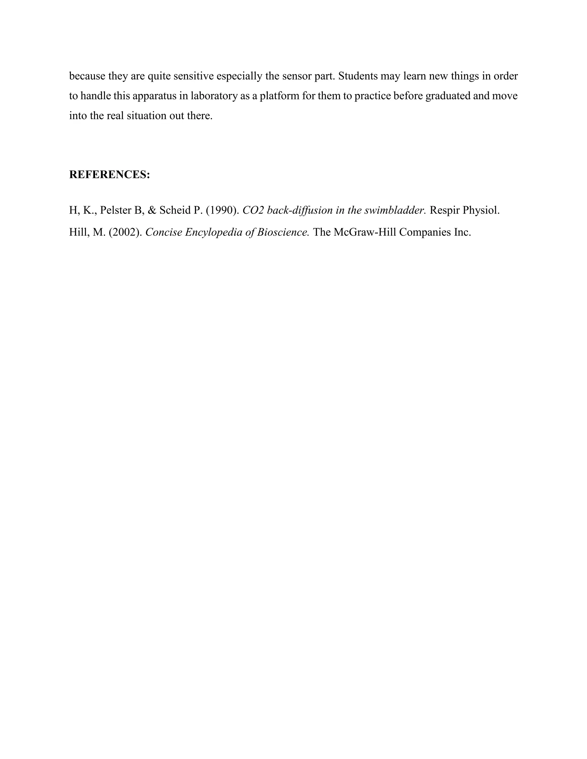 because they are quite sensitive especially the sensor part. Students may learn new things in order
to handle this apparatus in laboratory as a platform for them to practice before graduated and move
into the real situation out there.
REFERENCES:
H, K., Pelster B, & Scheid P. (1990). CO2 back-diffusion in the swimbladder. Respir Physiol.
Hill, M. (2002). Concise Encylopedia of Bioscience. The McGraw-Hill Companies Inc.
 