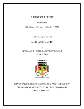 A PROJECT REPORT
Submitted by
KRUPAL H. SHAH [110770116004]
Under the supervision of
Mr. BHARGAV MODI
At
INFORMATION TECHNOLOGY DEPARTMENT
(SEMESTER-6)
SILVER OAK COLLEGE OF ENGINEERING AND TECHNOLOGY
OPP. BHAGWAT VIDYAPITH, NEAR GOTA CROSS ROAD,
AHMEDABAD- 382481.
 