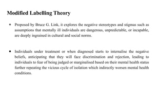 Modified Labelling Theory
● Proposed by Bruce G. Link, it explores the negative stereotypes and stigmas such as
assumptions that mentally ill individuals are dangerous, unpredictable, or incapable,
are deeply ingrained in cultural and social norms.
● Individuals under treatment or when diagnosed starts to internalise the negative
beliefs, anticipating that they will face discrimination and rejection, leading to
individuals to fear of being judged or marginalised based on their mental health status
further repeating the vicious cycle of isolation which indirectly worsen mental health
conditions.
 