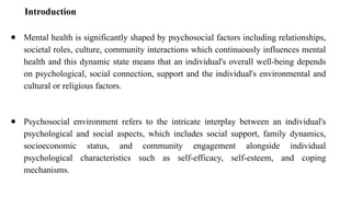 Introduction
● Mental health is significantly shaped by psychosocial factors including relationships,
societal roles, culture, community interactions which continuously influences mental
health and this dynamic state means that an individual's overall well-being depends
on psychological, social connection, support and the individual's environmental and
cultural or religious factors.
● Psychosocial environment refers to the intricate interplay between an individual's
psychological and social aspects, which includes social support, family dynamics,
socioeconomic status, and community engagement alongside individual
psychological characteristics such as self-efficacy, self-esteem, and coping
mechanisms.
 