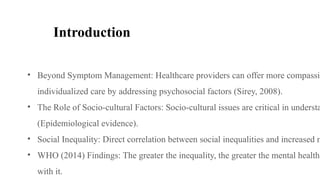 Introduction
• Beyond Symptom Management: Healthcare providers can offer more compassio
individualized care by addressing psychosocial factors (Sirey, 2008).
• The Role of Socio-cultural Factors: Socio-cultural issues are critical in understa
(Epidemiological evidence).
• Social Inequality: Direct correlation between social inequalities and increased m
• WHO (2014) Findings: The greater the inequality, the greater the mental health
with it.
 