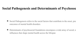Social Pathogenesis and Determinants of Psychosoc
● Social Pathogenesis refers to the social factors that contribute to the onset, prog
outcomes of mental health disorders
● Determinants of psychosocial foundations encompass a wide array of social, ec
influences that shape mental health across the lifespan
 