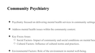 Community Psychiatry
● Psychiatry focused on delivering mental health services in community settings
● Address mental health issues within the community context.
● Key Focus Areas:
○ Social Factors- Impact of community and social conditions on mental heal
○ Cultural Factors- Influence of cultural norms and practices.
● Environmental Factors: Role of the environment in mental well-being.
 