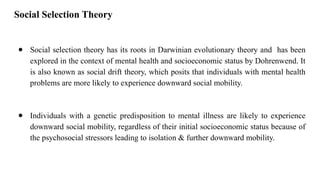 Social Selection Theory
● Social selection theory has its roots in Darwinian evolutionary theory and has been
explored in the context of mental health and socioeconomic status by Dohrenwend. It
is also known as social drift theory, which posits that individuals with mental health
problems are more likely to experience downward social mobility.
● Individuals with a genetic predisposition to mental illness are likely to experience
downward social mobility, regardless of their initial socioeconomic status because of
the psychosocial stressors leading to isolation & further downward mobility.
 