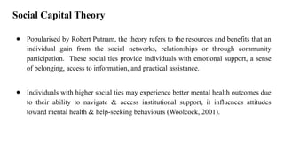 Social Capital Theory
● Popularised by Robert Putnam, the theory refers to the resources and benefits that an
individual gain from the social networks, relationships or through community
participation. These social ties provide individuals with emotional support, a sense
of belonging, access to information, and practical assistance.
● Individuals with higher social ties may experience better mental health outcomes due
to their ability to navigate & access institutional support, it influences attitudes
toward mental health & help-seeking behaviours (Woolcock, 2001).
 