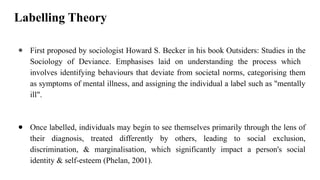 Labelling Theory
● First proposed by sociologist Howard S. Becker in his book Outsiders: Studies in the
Sociology of Deviance. Emphasises laid on understanding the process which
involves identifying behaviours that deviate from societal norms, categorising them
as symptoms of mental illness, and assigning the individual a label such as "mentally
ill".
● Once labelled, individuals may begin to see themselves primarily through the lens of
their diagnosis, treated differently by others, leading to social exclusion,
discrimination, & marginalisation, which significantly impact a person's social
identity & self-esteem (Phelan, 2001).
 
