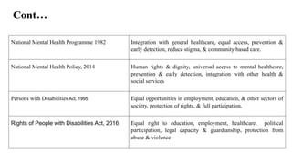 Cont…
National Mental Health Programme 1982 Integration with general healthcare, equal access, prevention &
early detection, reduce stigma, & community based care.
National Mental Health Policy, 2014 Human rights & dignity, universal access to mental healthcare,
prevention & early detection, integration with other health &
social services
Persons with Disabilities Act, 1995 Equal opportunities in employment, education, & other sectors of
society, protection of rights, & full participation,
Rights of People with Disabilities Act, 2016 Equal right to education, employment, healthcare, political
participation, legal capacity & guardianship, protection from
abuse & violence
 