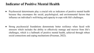Indicator of Positive Mental Health
● Psychosocial determinants play a crucial role as indicators of positive mental health
because they encompass the social, psychological, and environmental factors that
influence an individual’s well-being and capacity to cope with life's challenges.
● Strong psychosocial foundations demonstrate better resilience when faced with
stressors which includes the ability to effectively manage and recover from life’s
challenges, which is a hallmark of positive mental health, achieved through robust
social connections and coping mechanisms (Freeman, 2022).
 