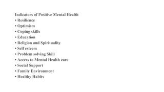 Indicators of Positive Mental Health
• Resilience
• Optimism
• Coping skills
• Education
• Religion and Spirituality
• Self esteem
• Problem solving Skill
• Access to Mental Health care
• Social Support
• Family Environment
• Healthy Habits
 