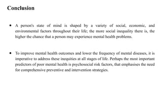 Conclusion
● A person's state of mind is shaped by a variety of social, economic, and
environmental factors throughout their life; the more social inequality there is, the
higher the chance that a person may experience mental health problems.
● To improve mental health outcomes and lower the frequency of mental diseases, it is
imperative to address these inequities at all stages of life. Perhaps the most important
predictors of poor mental health is psychosocial risk factors, that emphasises the need
for comprehensive preventive and intervention strategies.
 