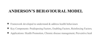 ANDERSON’S BEHAVIOURAL MODEL
● Framework developed to understand & address health behaviours
● Key Components: Predisposing Factors, Enabling Factors, Reinforcing Factors,
● Applications: Health Promotion, Chronic disease management, Preventive healt
 